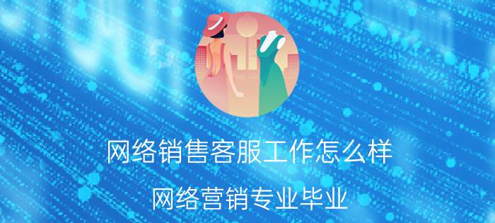 网络销售客服工作怎么样 网络营销专业毕业，可以做什么工作？